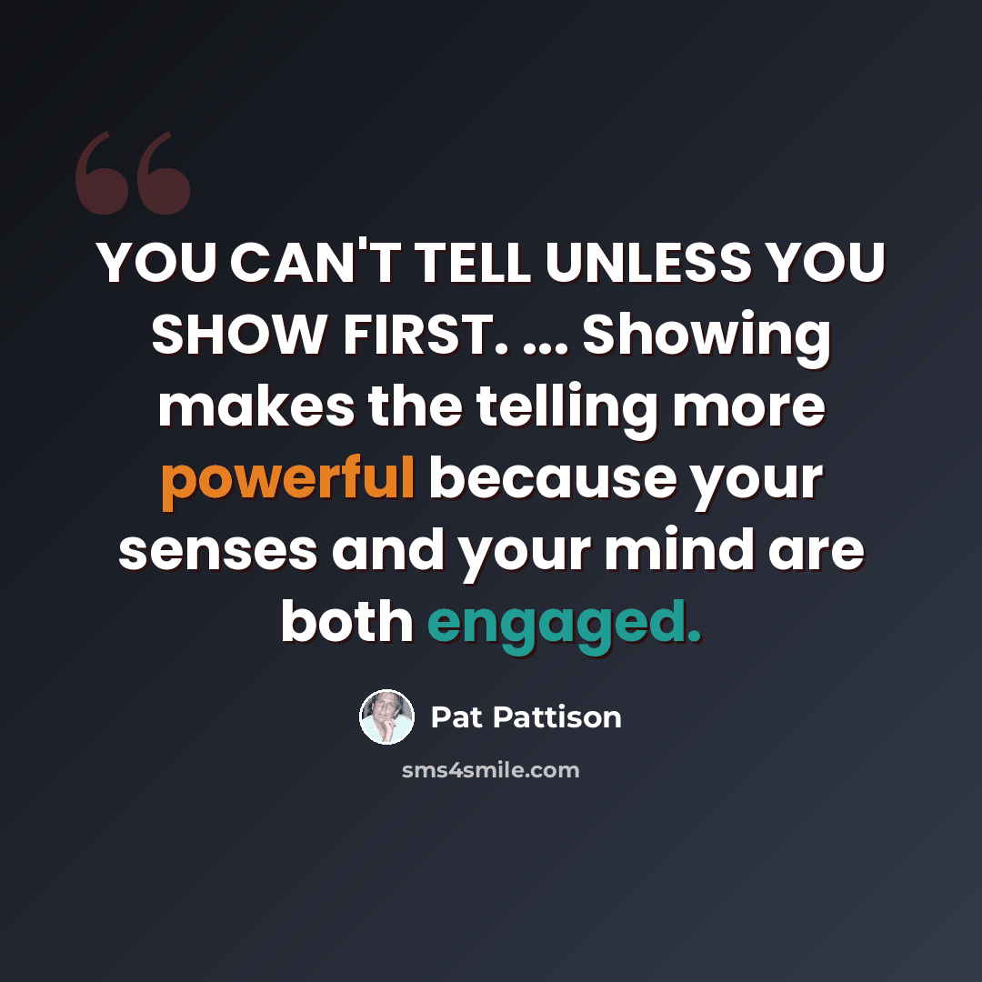 “YOU CAN'T TELL UNLESS YOU SHOW FIRST. ... Showing makes the telling more powerful because your senses and your mind are both engaged.” quote by Pat Pattison