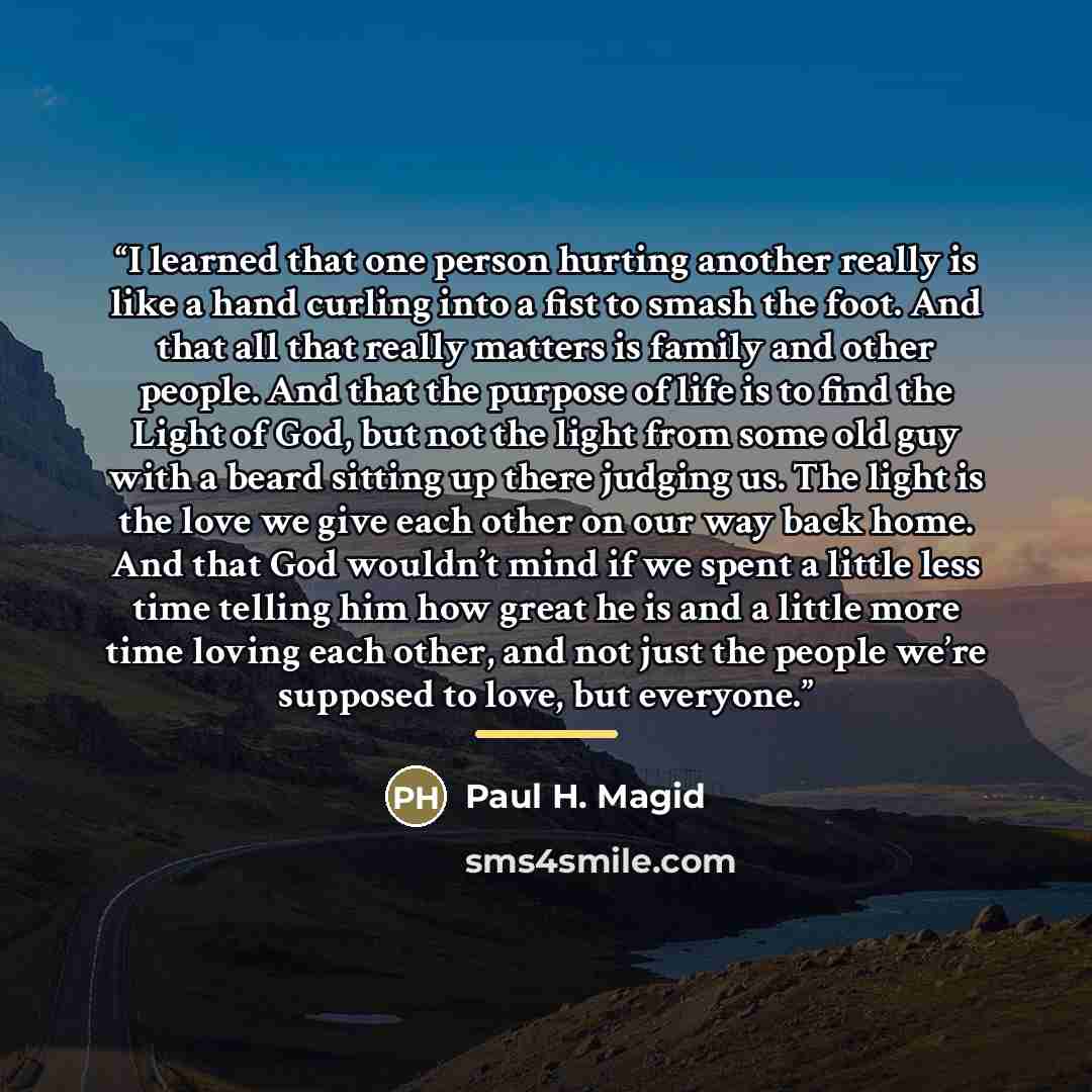 “I learned that one person hurting another really is like a hand curling into a fist to smash the foot. And that all that really matters is family and other people. And that the purpose of life is to find the Light of God, but not the light from some old guy with a beard sitting up there judging…” quote by Paul H. Magid