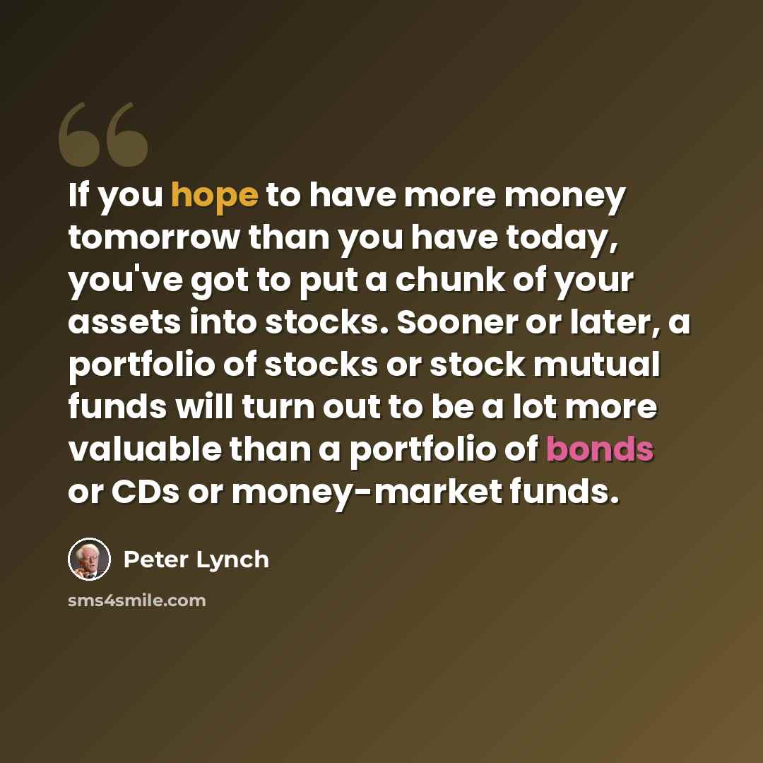 “If you hope to have more money tomorrow than you have today, you've got to put a chunk of your assets into stocks. Sooner or later, a portfolio of stocks or stock mutual funds will turn out to be a lot more valuable than a portfolio of bonds or CDs or money-market funds.” quote by Peter Lynch