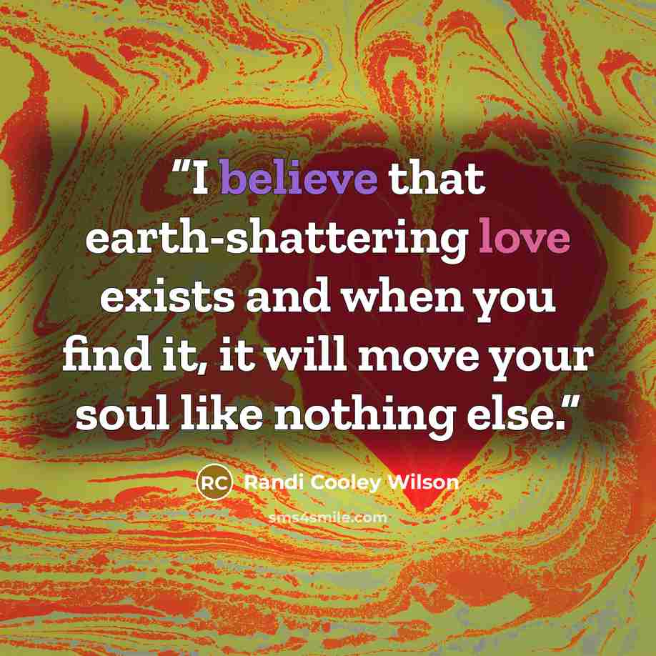 “I believe that earth-shattering love exists and when you find it, it will move your soul like nothing else.” quote by Randi Cooley Wilson