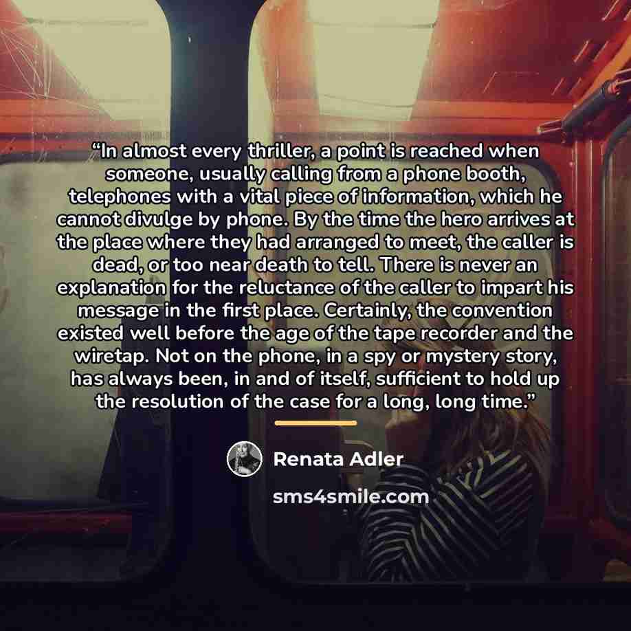 “In almost every thriller, a point is reached when someone, usually calling from a phone booth, telephones with a vital piece of information, which he cannot divulge by phone. By the time the hero arrives at the place where they had arranged to meet, the caller is dead, or too near death to tell…” quote by Renata Adler