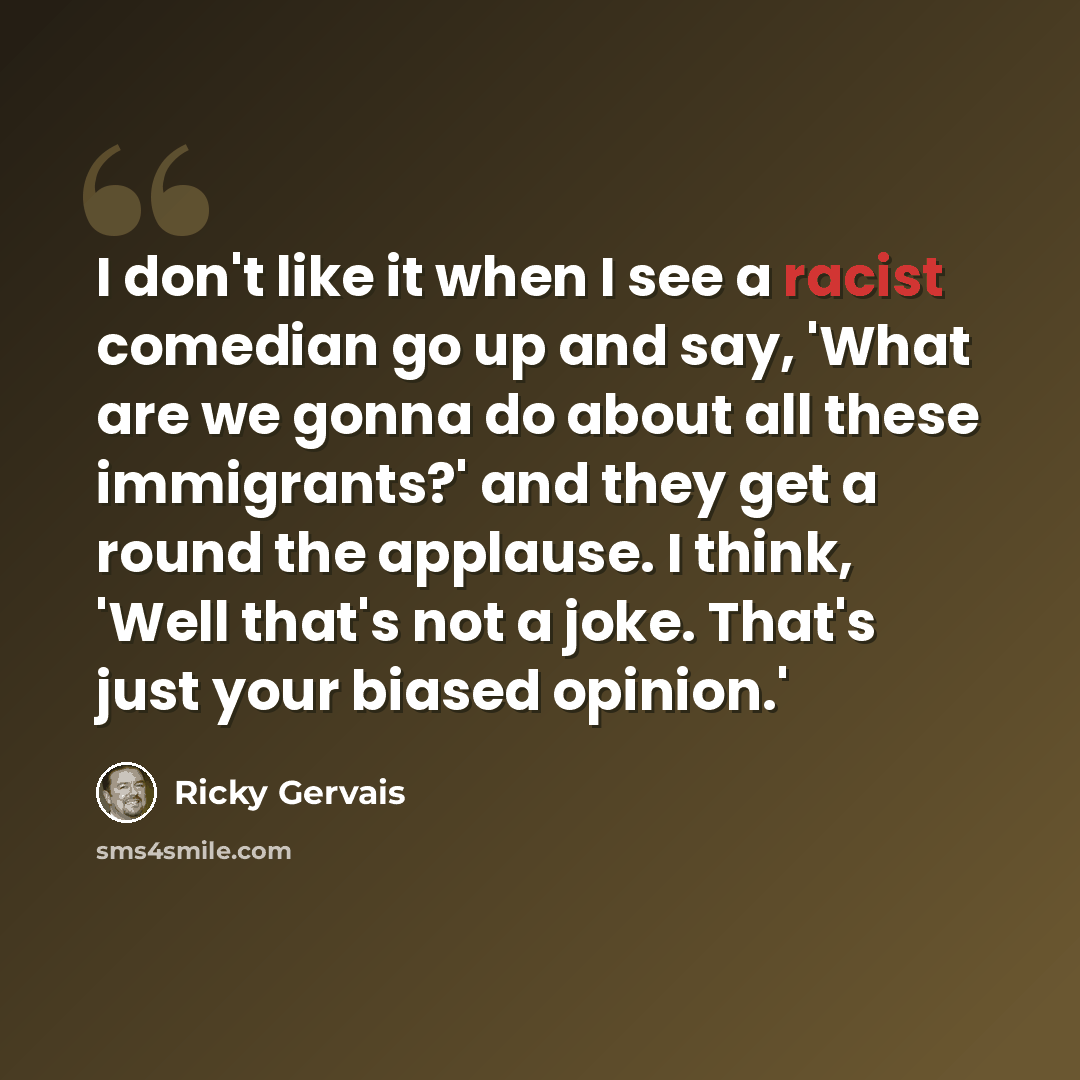 “I don't like it when I see a racist comedian go up and say, 'What are we gonna do about all these immigrants?' and they get a round the applause. I think, 'Well that's not a joke. That's just your biased opinion.'” quote by Ricky Gervais