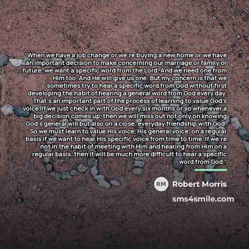 “When we have a job change or we’re buying a new home or we have an important decision to make concerning our marriage or family or future, we want a specific word from the Lord. And we need one from Him too. And He will give us one. But my concern is that we sometimes try to hear a specific word…” quote by Robert Morris