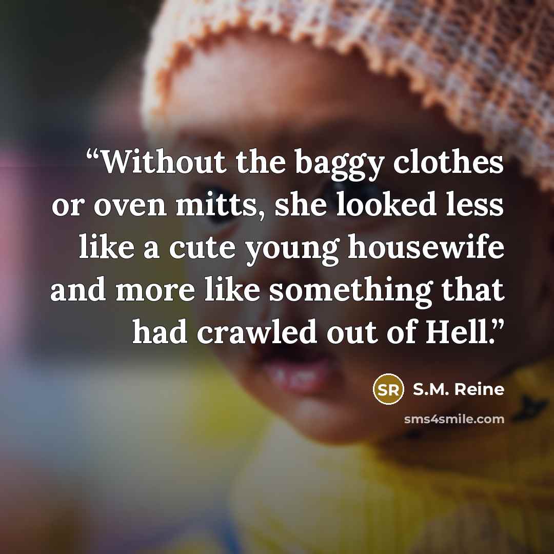 “Without the baggy clothes or oven mitts, she looked less like a cute young housewife and more like something that had crawled out of Hell.” quote by S.M. Reine