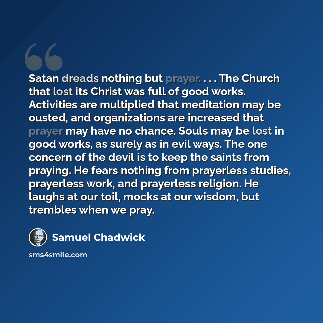 “Satan dreads nothing but prayer. . . . The Church that lost its Christ was full of good works. Activities are multiplied that meditation may be ousted, and organizations are increased that prayer may have no chance. Souls may be lost in good works, as surely as in evil ways. The one concern of the…” quote by Samuel Chadwick
