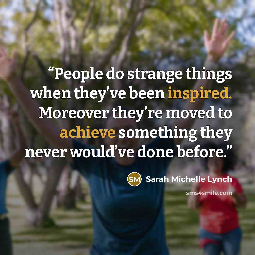 “People do strange things when they’ve been inspired. Moreover they’re moved to achieve something they never would’ve done before.” quote by Sarah Michelle Lynch
