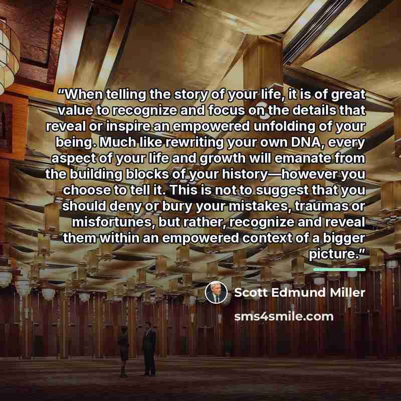 “When telling the story of your life, it is of great value to recognize and focus on the details that reveal or inspire an empowered unfolding of your being. Much like rewriting your own DNA, every aspect of your life and growth will emanate from the building blocks of your history—however you…” quote by Scott Edmund Miller