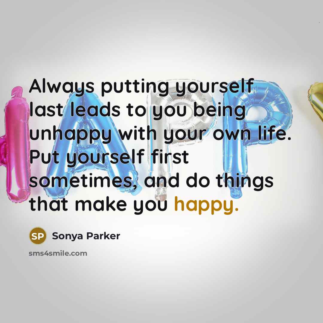 “Always putting yourself last leads to you being unhappy with your own life. Put yourself first sometimes, and do things that make you happy.” quote by Sonya Parker