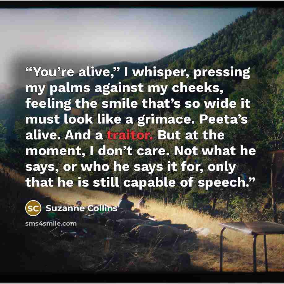 “You’re alive,” I whisper, pressing my palms against my cheeks, feeling the smile that’s so wide it must look like a grimace. Peeta’s alive. And a traitor. But at the moment, I don’t care. Not what he says, or who he says it for, only that he is still capable of speech.” quote by Suzanne Collins