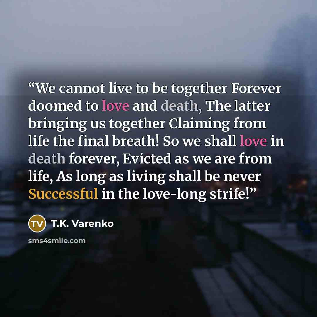 “We cannot live to be together Forever doomed to love and death, The latter bringing us together Claiming from life the final breath! So we shall love in death forever, Evicted as we are from life, As long as living shall be never Successful in the love-long strife!” quote by T.K. Varenko