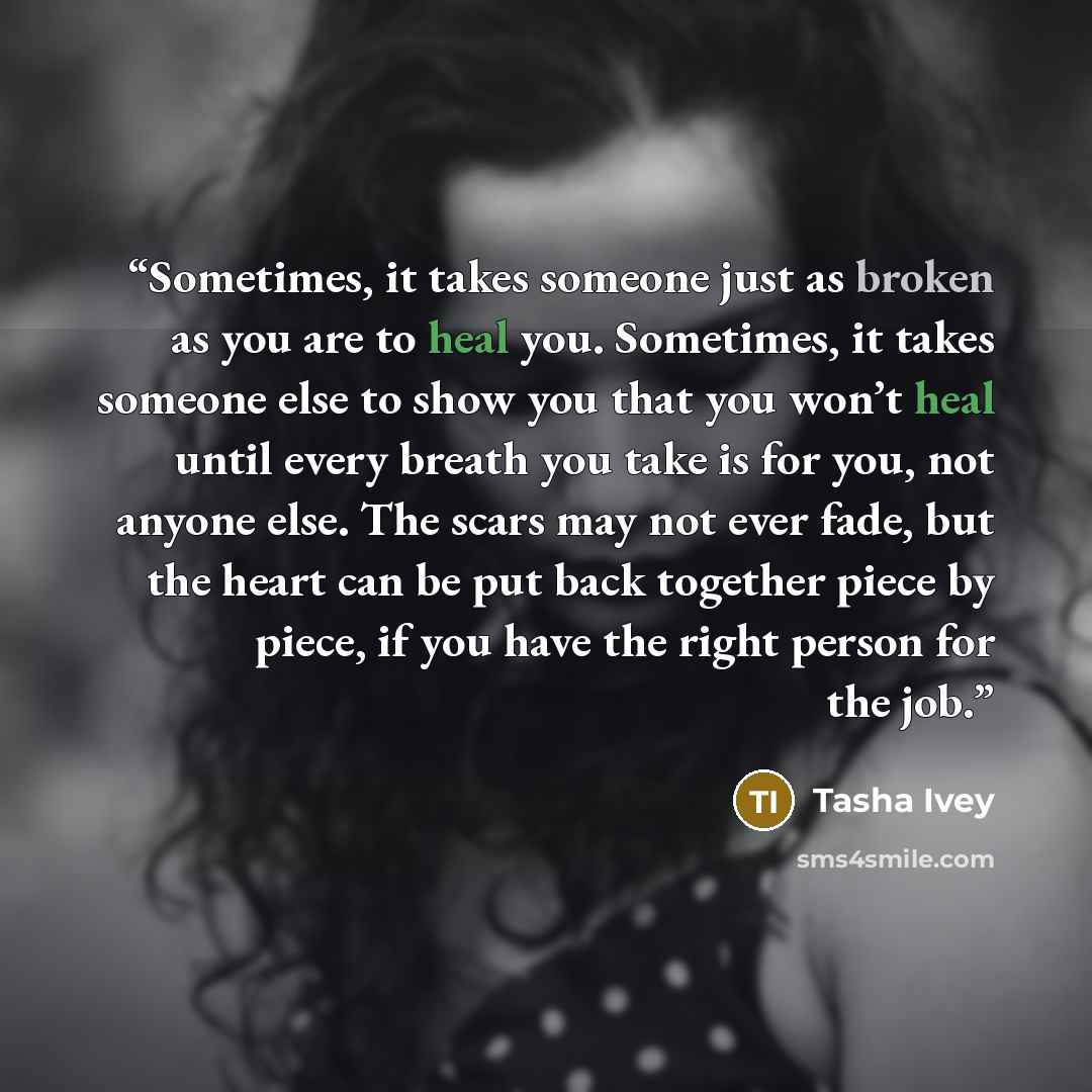 “Sometimes, it takes someone just as broken as you are to heal you. Sometimes, it takes someone else to show you that you won’t heal until every breath you take is for you, not anyone else. The scars may not ever fade, but the heart can be put back together piece by piece, if you have the right…” quote by Tasha Ivey