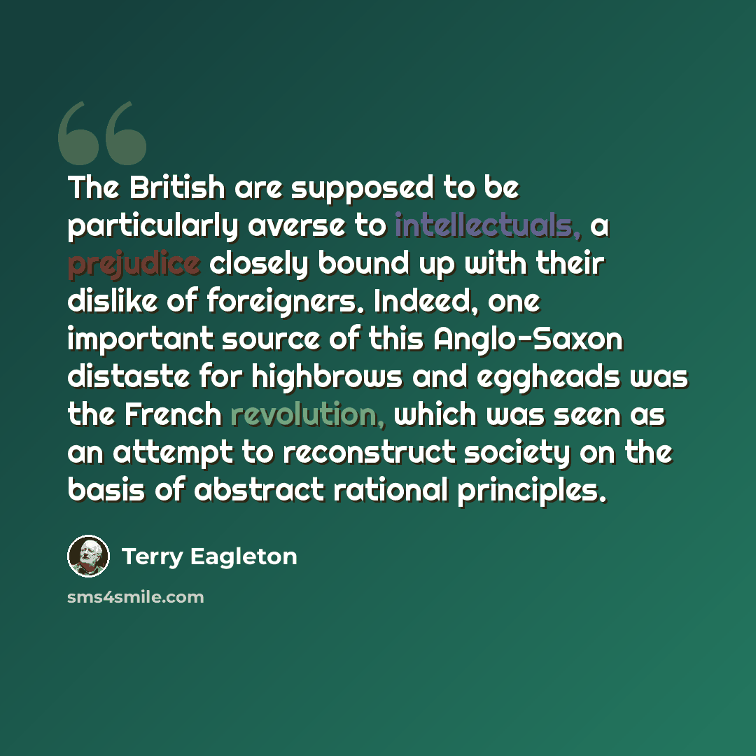 “The British are supposed to be particularly averse to intellectuals, a prejudice closely bound up with their dislike of foreigners. Indeed, one important source of this Anglo-Saxon distaste for highbrows and eggheads was the French revolution, which was seen as an attempt to reconstruct society on…” quote by Terry Eagleton