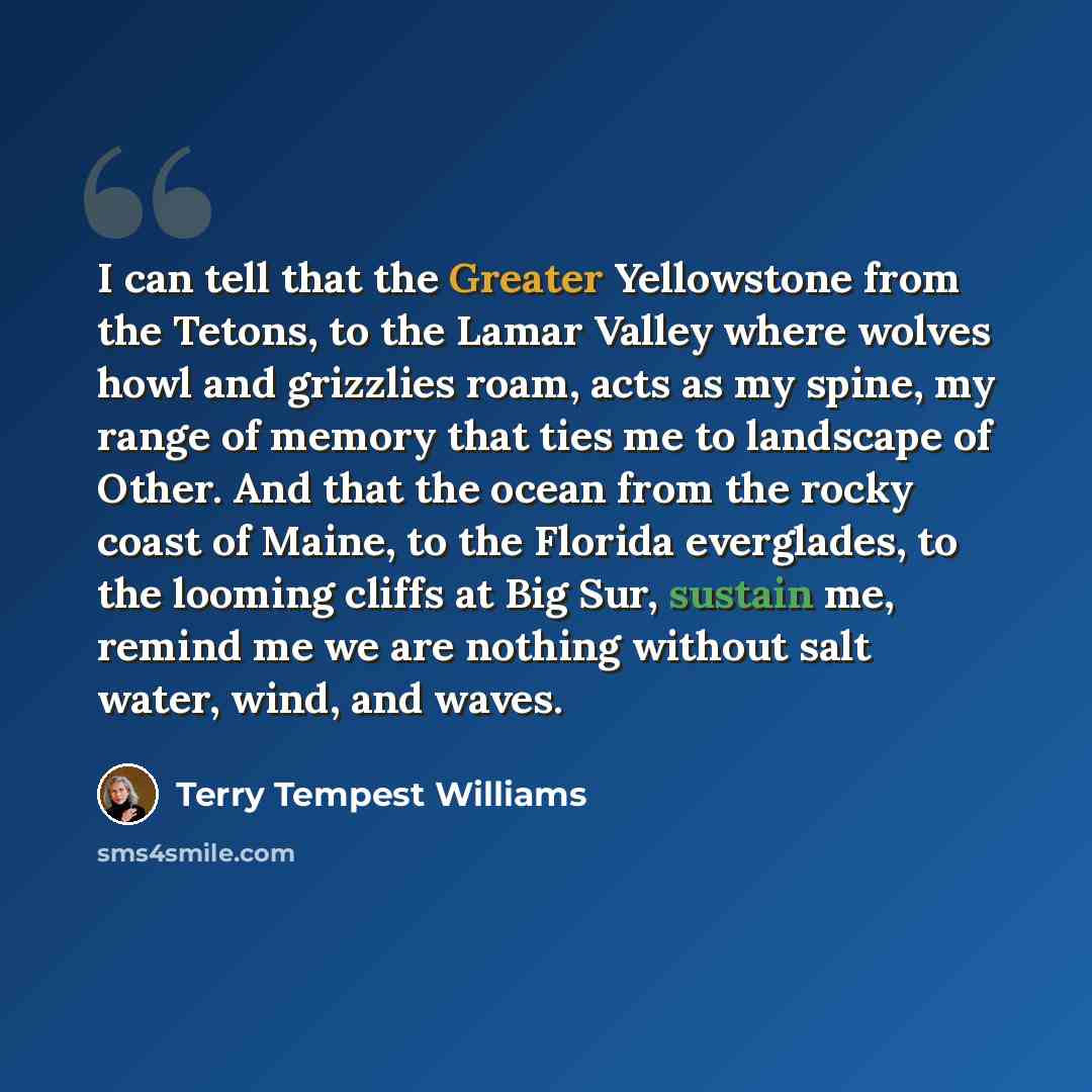“I can tell that the Greater Yellowstone from the Tetons, to the Lamar Valley where wolves howl and grizzlies roam, acts as my spine, my range of memory that ties me to landscape of Other. And that the ocean from the rocky coast of Maine, to the Florida everglades, to the looming cliffs at Big Sur…” quote by Terry Tempest Williams