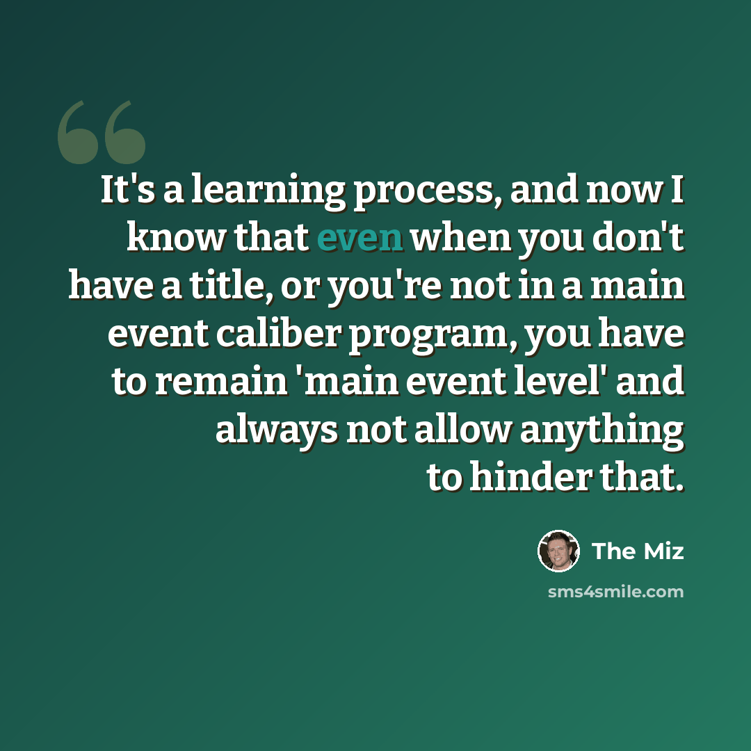 “It's a learning process, and now I know that even when you don't have a title, or you're not in a main event caliber program, you have to remain 'main event level' and always not allow anything to hinder that.” quote by The Miz