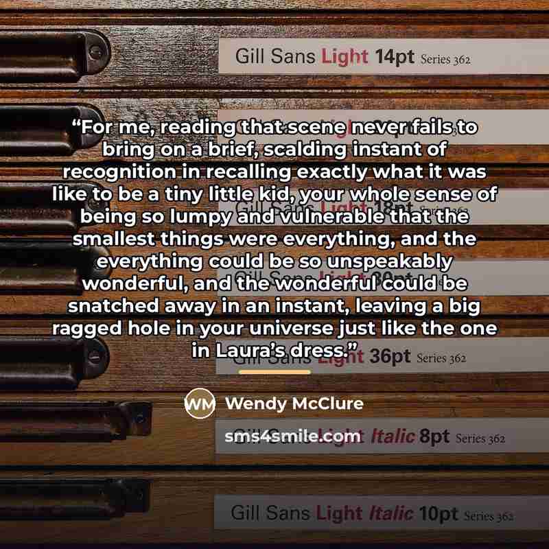 “For me, reading that scene never fails to bring on a brief, scalding instant of recognition in recalling exactly what it was like to be a tiny little kid, your whole sense of being so lumpy and vulnerable that the smallest things were everything, and the everything could be so unspeakably…” quote by Wendy McClure