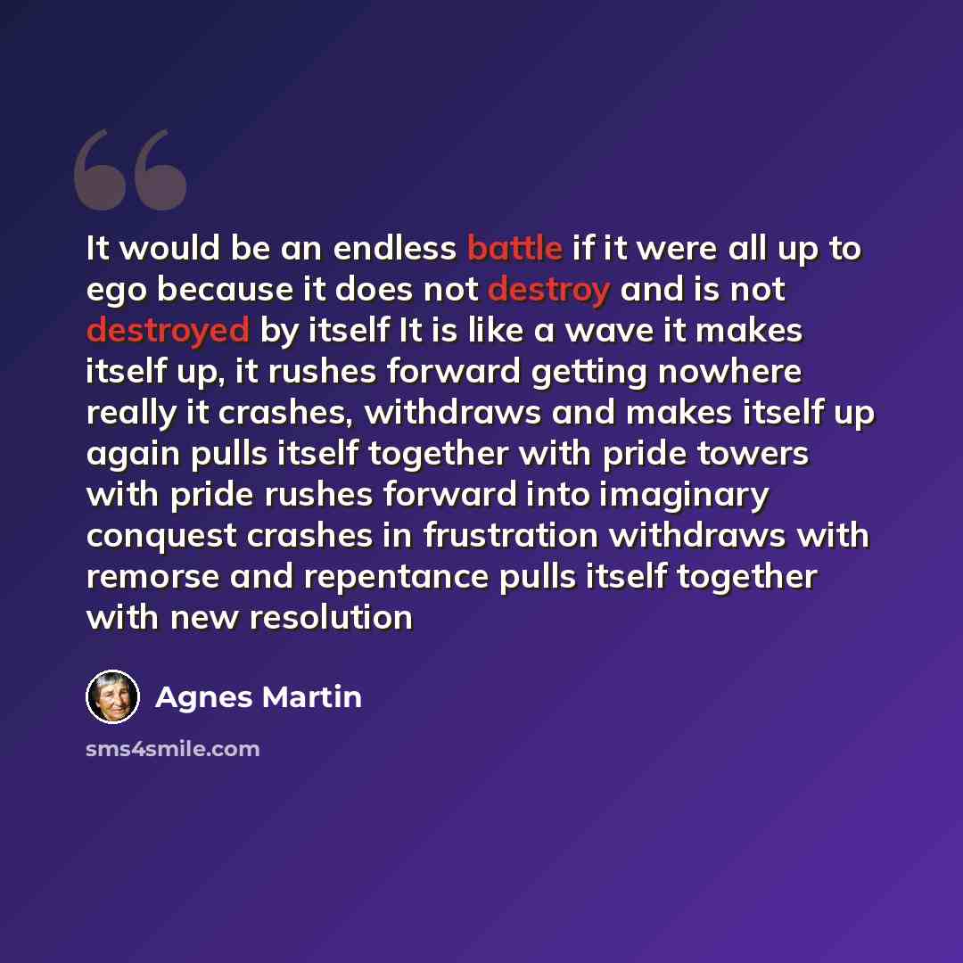 “It would be an endless battle if it were all up to ego because it does not destroy and is not destroyed by itself It is like a wave it makes itself up, it rushes forward getting nowhere really it crashes, withdraws and makes itself up again pulls itself together with pride towers with pride rushes…” quote by Agnes Martin