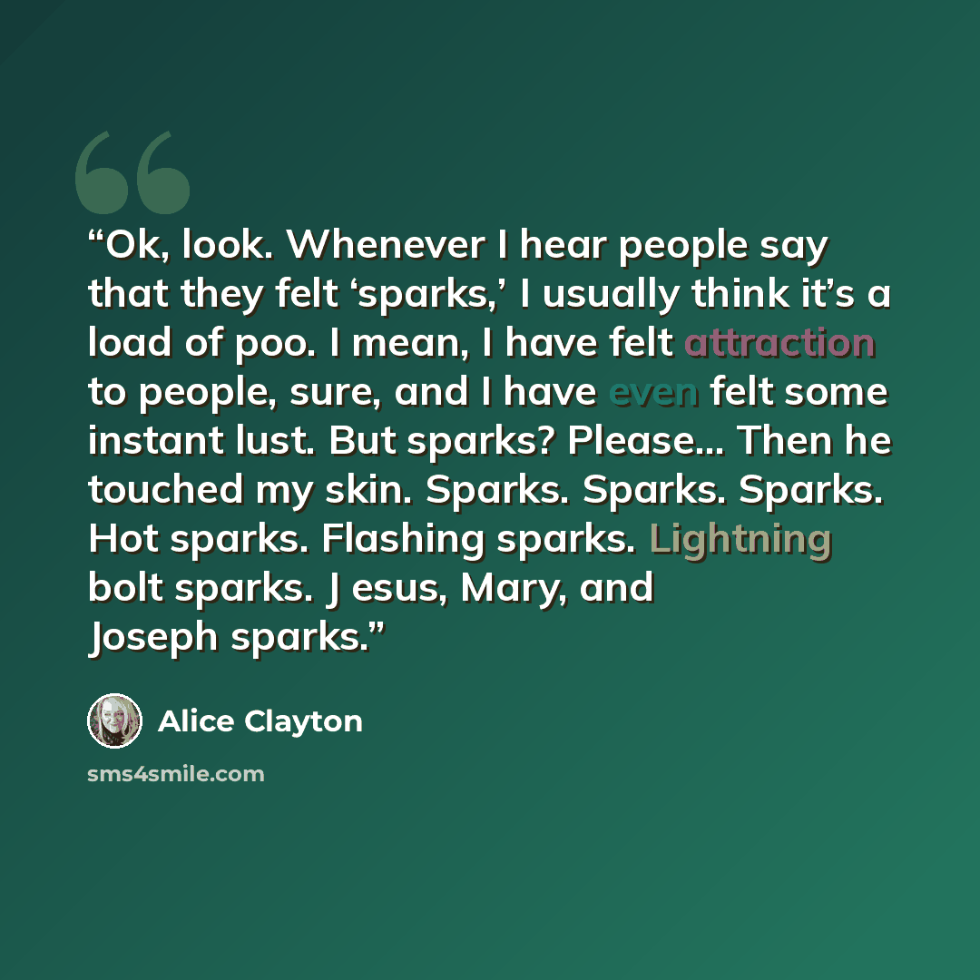 “Ok, look. Whenever I hear people say that they felt ‘sparks,’ I usually think it’s a load of poo. I mean, I have felt attraction to people, sure, and I have even felt some instant lust. But sparks? Please... Then he touched my skin. Sparks. Sparks. Sparks. Hot sparks. Flashing sparks. Lightning…” quote by Alice Clayton