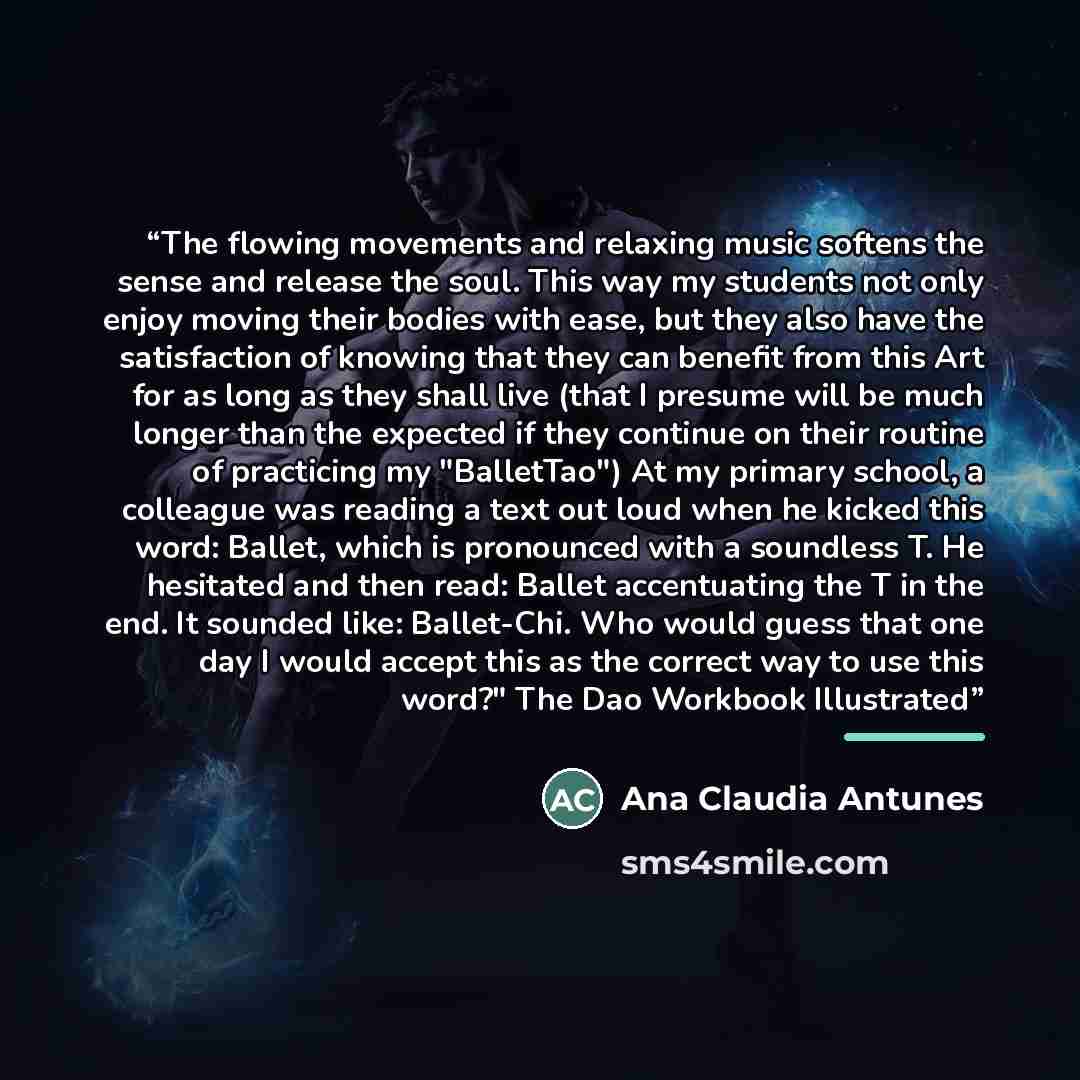“The flowing movements and relaxing music softens the sense and release the soul. This way my students not only enjoy moving their bodies with ease, but they also have the satisfaction of knowing that they can benefit from this Art for as long as they shall live (that I presume will be much longer…” quote by Ana Claudia Antunes