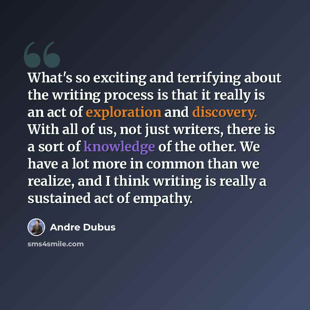 “What's so exciting and terrifying about the writing process is that it really is an act of exploration and discovery. With all of us, not just writers, there is a sort of knowledge of the other. We have a lot more in common than we realize, and I think writing is really a sustained act of empathy.” quote by Andre Dubus