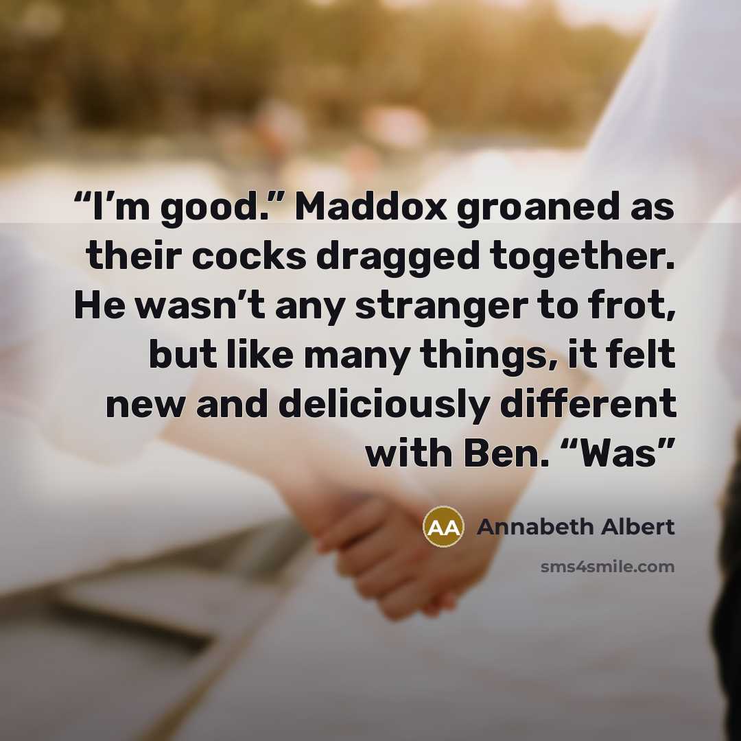 “I’m good.” Maddox groaned as their cocks dragged together. He wasn’t any stranger to frot, but like many things, it felt new and deliciously different with Ben. “Was” quote by Annabeth Albert