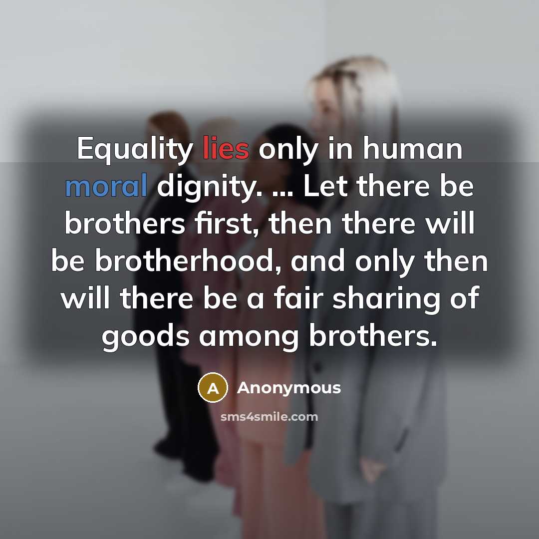 “Equality lies only in human moral dignity. ... Let there be brothers first, then there will be brotherhood, and only then will there be a fair sharing of goods among brothers.” quote by Anonymous