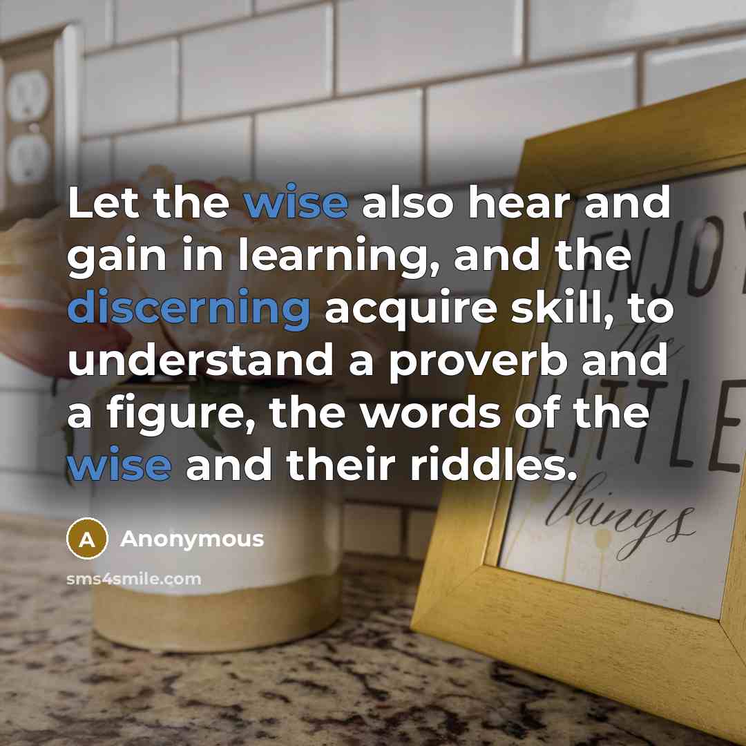 “Let the wise also hear and gain in learning, and the discerning acquire skill, to understand a proverb and a figure, the words of the wise and their riddles.” quote by Anonymous