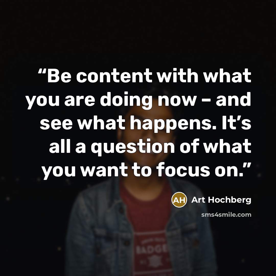 “Be content with what you are doing now – and see what happens. It’s all a question of what you want to focus on.” quote by Art Hochberg