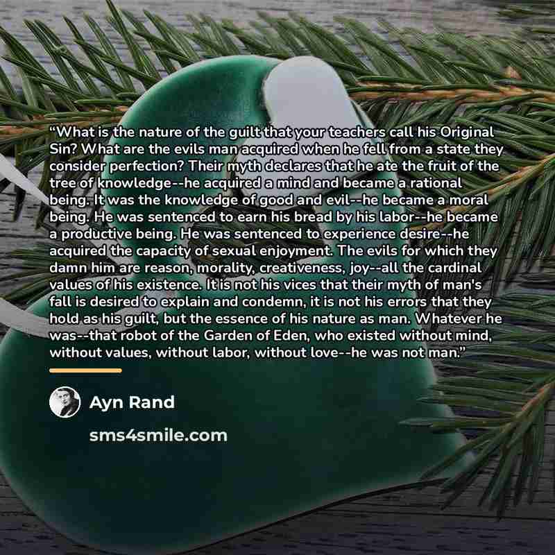 “What is the nature of the guilt that your teachers call his Original Sin? What are the evils man acquired when he fell from a state they consider perfection? Their myth declares that he ate the fruit of the tree of knowledge--he acquired a mind and became a rational being. It was the knowledge of…” quote by Ayn Rand