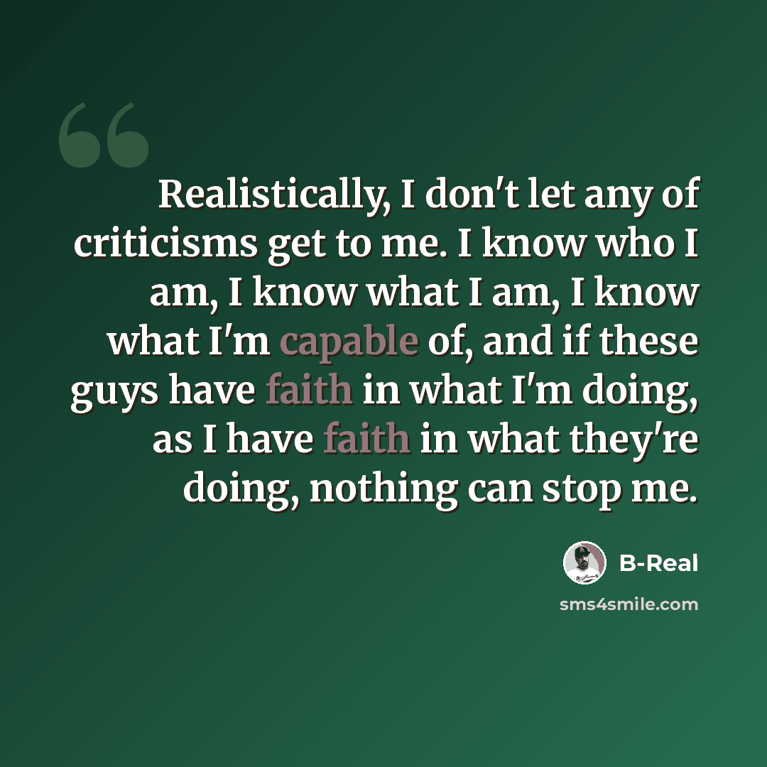 “Realistically, I don't let any of criticisms get to me. I know who I am, I know what I am, I know what I'm capable of, and if these guys have faith in what I'm doing, as I have faith in what they're doing, nothing can stop me.” quote by B-Real
