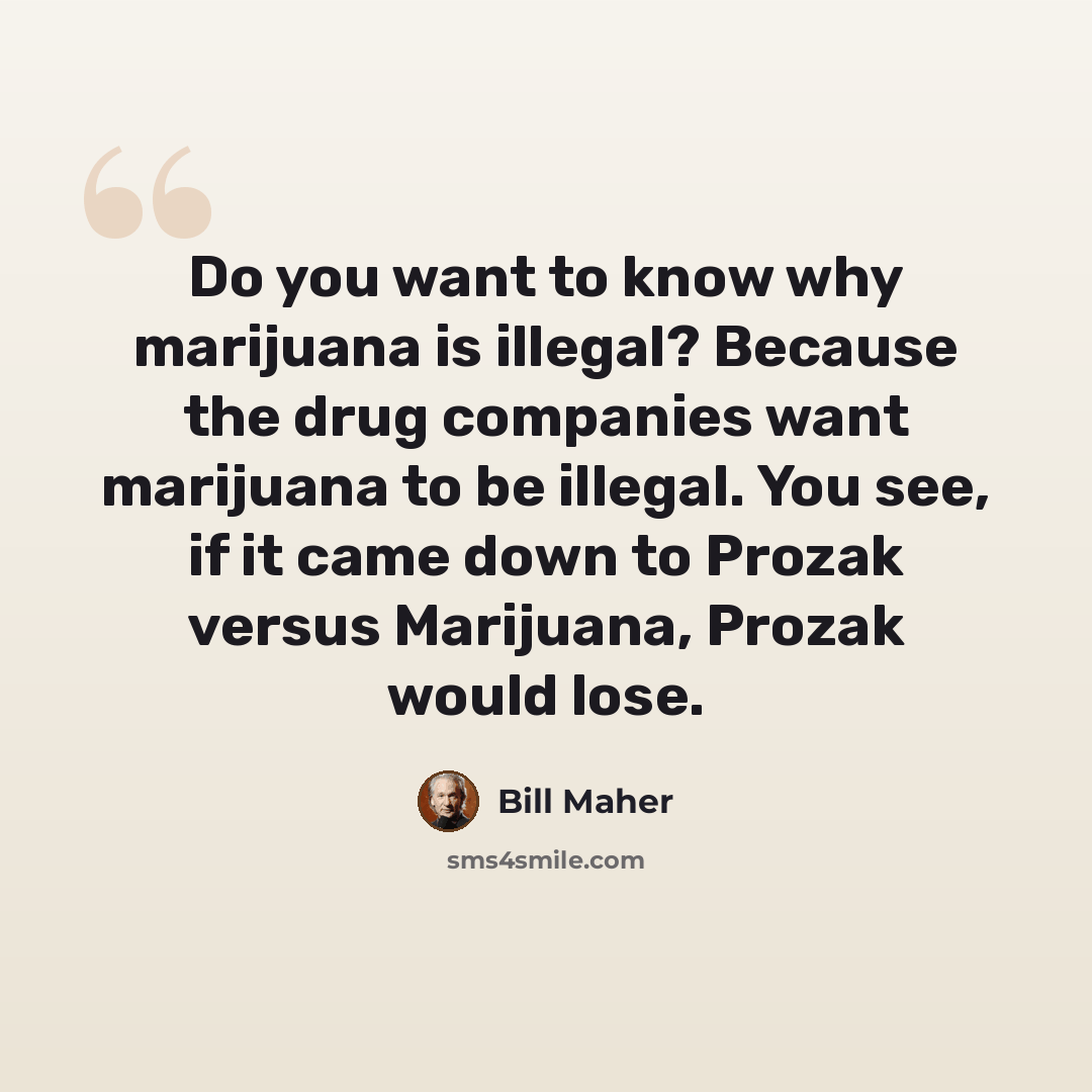 “Do you want to know why marijuana is illegal? Because the drug companies want marijuana to be illegal. You see, if it came down to Prozak versus Marijuana, Prozak would lose.” quote by Bill Maher