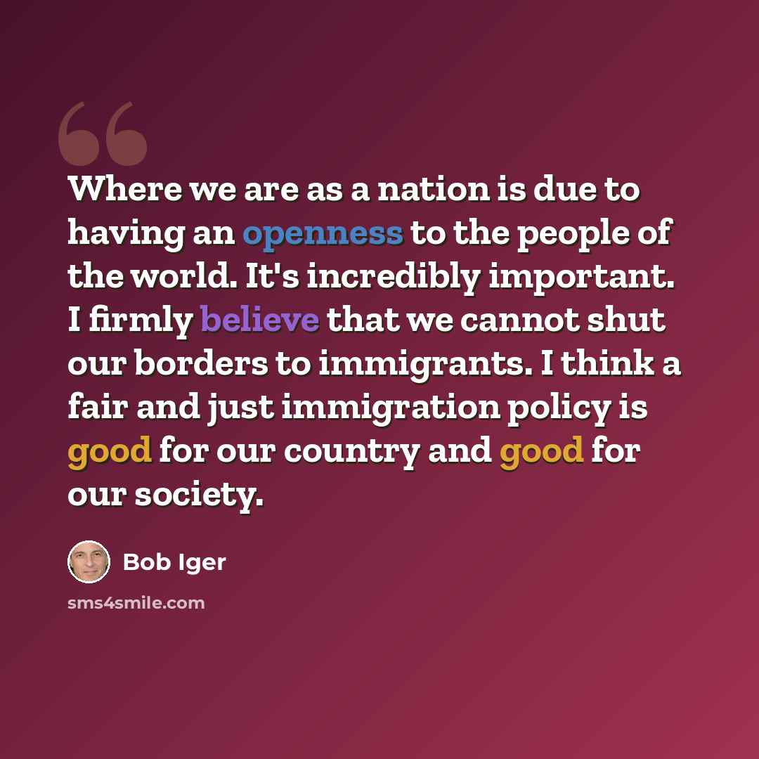 “Where we are as a nation is due to having an openness to the people of the world. It's incredibly important. I firmly believe that we cannot shut our borders to immigrants. I think a fair and just immigration policy is good for our country and good for our society.” quote by Bob Iger