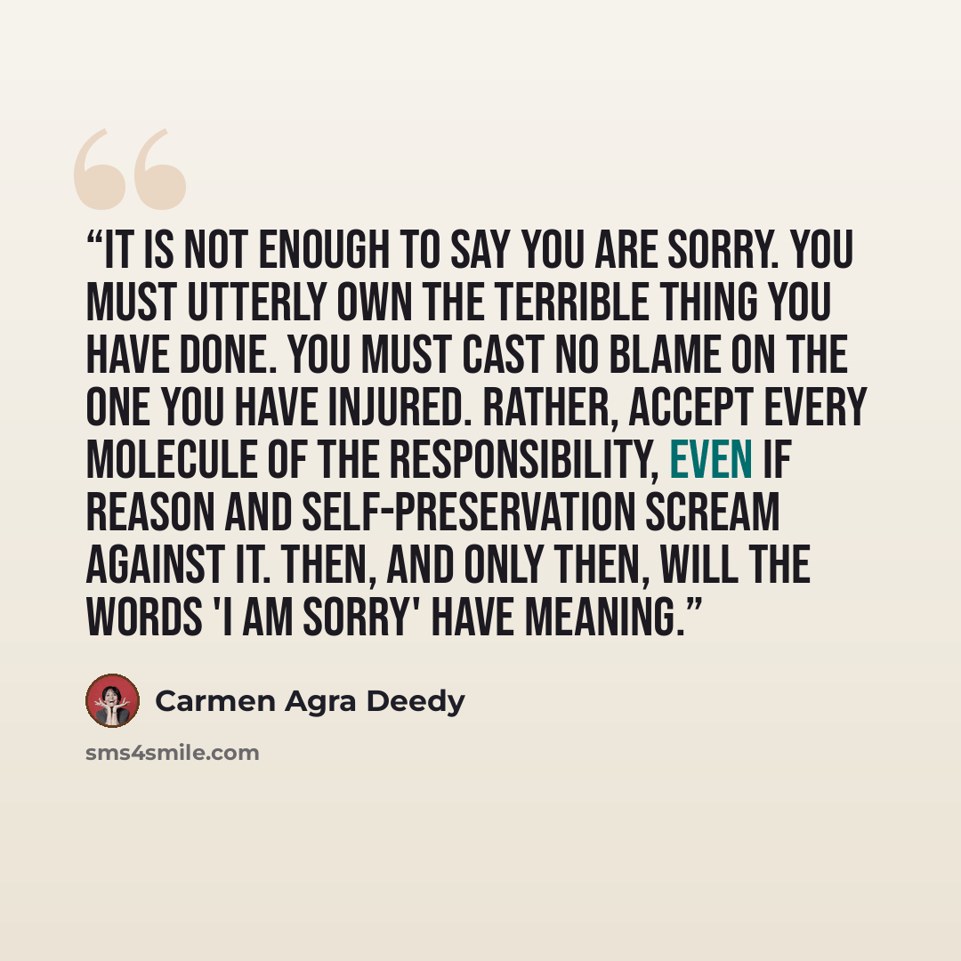 “It is not enough to say you are sorry. You must utterly own the terrible thing you have done. You must cast no blame on the one you have injured. Rather, accept every molecule of the responsibility, even if reason and self-preservation scream against it. Then, and only then, will the words 'I am…” quote by Carmen Agra Deedy
