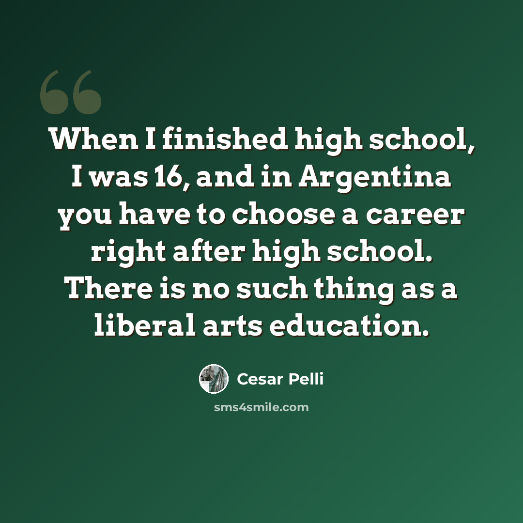 “When I finished high school, I was 16, and in Argentina you have to choose a career right after high school. There is no such thing as a liberal arts education.” quote by Cesar Pelli