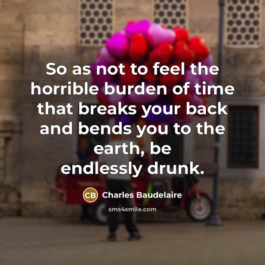 “So as not to feel the horrible burden of time that breaks your back and bends you to the earth, be endlessly drunk.” quote by Charles Baudelaire