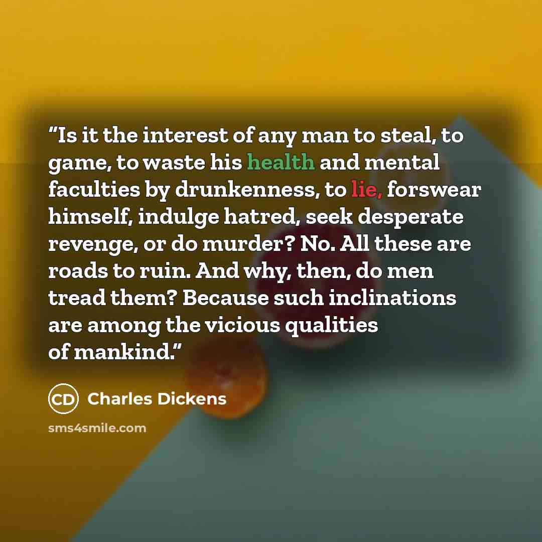 “Is it the interest of any man to steal, to game, to waste his health and mental faculties by drunkenness, to lie, forswear himself, indulge hatred, seek desperate revenge, or do murder? No. All these are roads to ruin. And why, then, do men tread them? Because such inclinations are among the…” quote by Charles Dickens