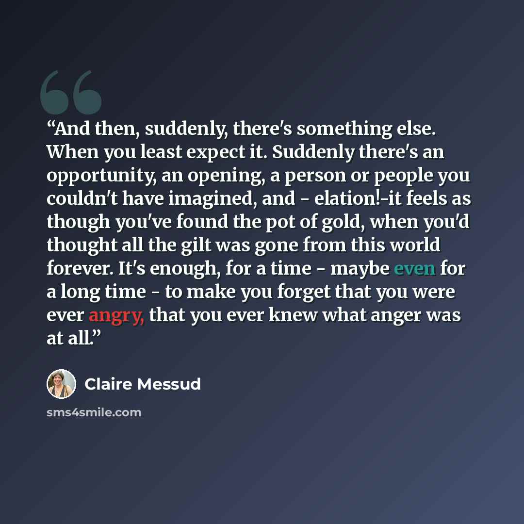 “And then, suddenly, there's something else. When you least expect it. Suddenly there's an opportunity, an opening, a person or people you couldn't have imagined, and - elation!-it feels as though you've found the pot of gold, when you'd thought all the gilt was gone from this world forever. It's…” quote by Claire Messud