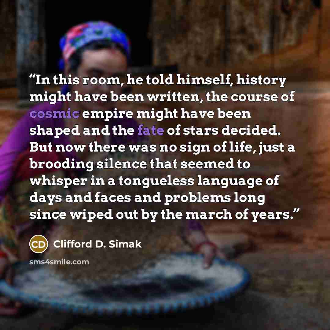 “In this room, he told himself, history might have been written, the course of cosmic empire might have been shaped and the fate of stars decided. But now there was no sign of life, just a brooding silence that seemed to whisper in a tongueless language of days and faces and problems long since…” quote by Clifford D. Simak