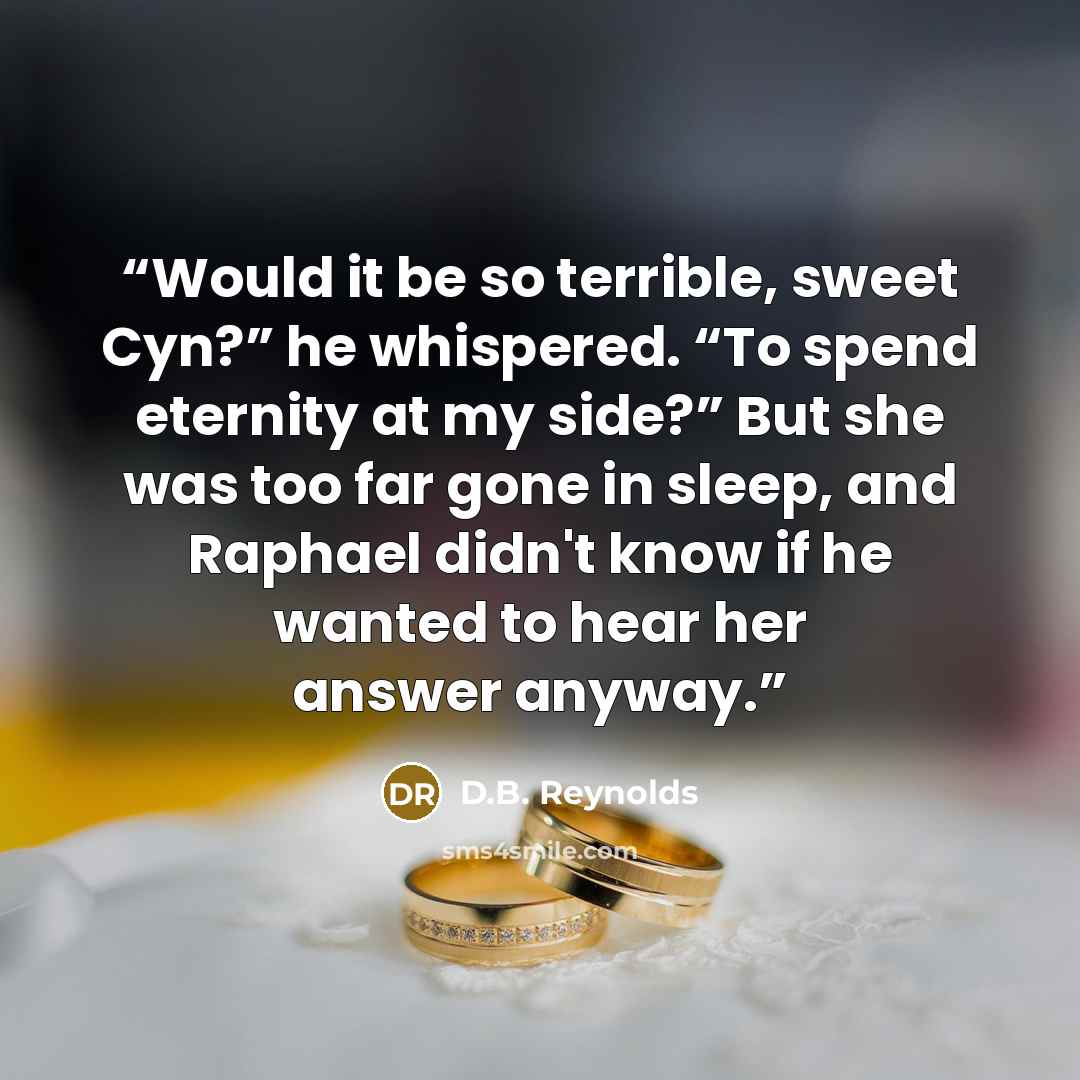 “Would it be so terrible, sweet Cyn?” he whispered. “To spend eternity at my side?” But she was too far gone in sleep, and Raphael didn't know if he wanted to hear her answer anyway.” quote by D.B. Reynolds