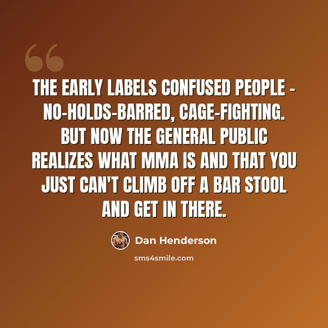 “The early labels confused people - no-holds-barred, cage-fighting. But now the general public realizes what MMA is and that you just can't climb off a bar stool and get in there.” quote by Dan Henderson