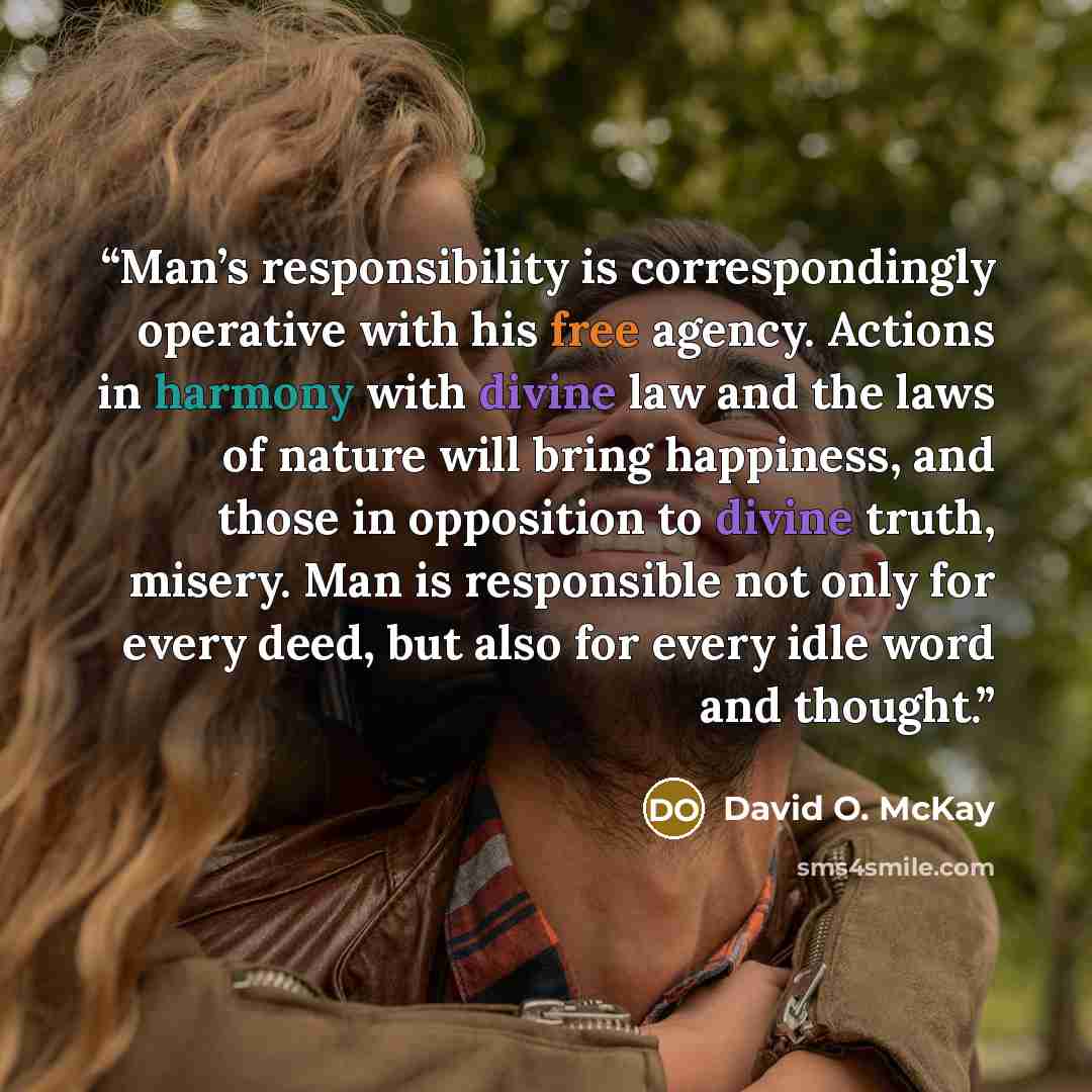 “Man’s responsibility is correspondingly operative with his free agency. Actions in harmony with divine law and the laws of nature will bring happiness, and those in opposition to divine truth, misery. Man is responsible not only for every deed, but also for every idle word and thought.” quote by David O. McKay