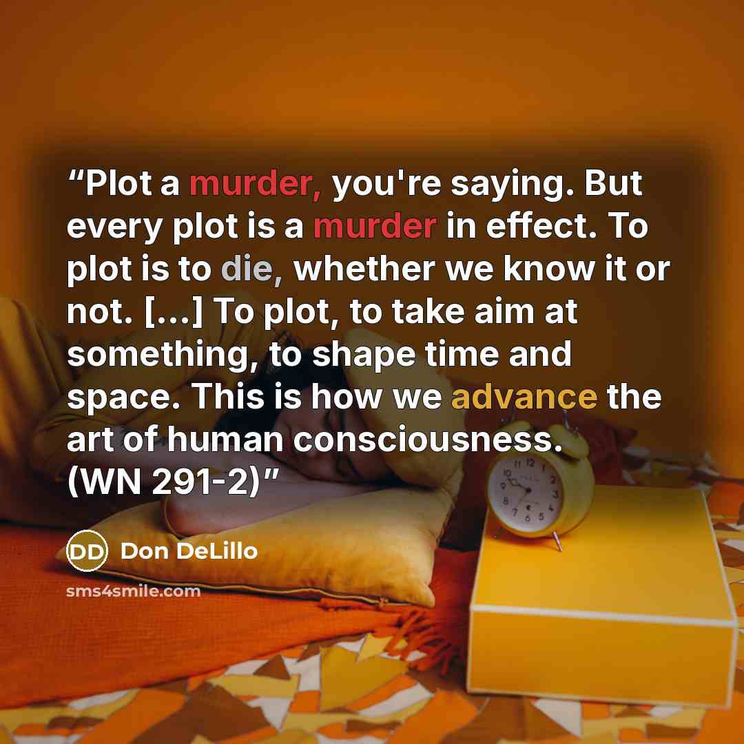 “Plot a murder, you're saying. But every plot is a murder in effect. To plot is to die, whether we know it or not. [...] To plot, to take aim at something, to shape time and space. This is how we advance the art of human consciousness. (WN 291-2)” quote by Don DeLillo