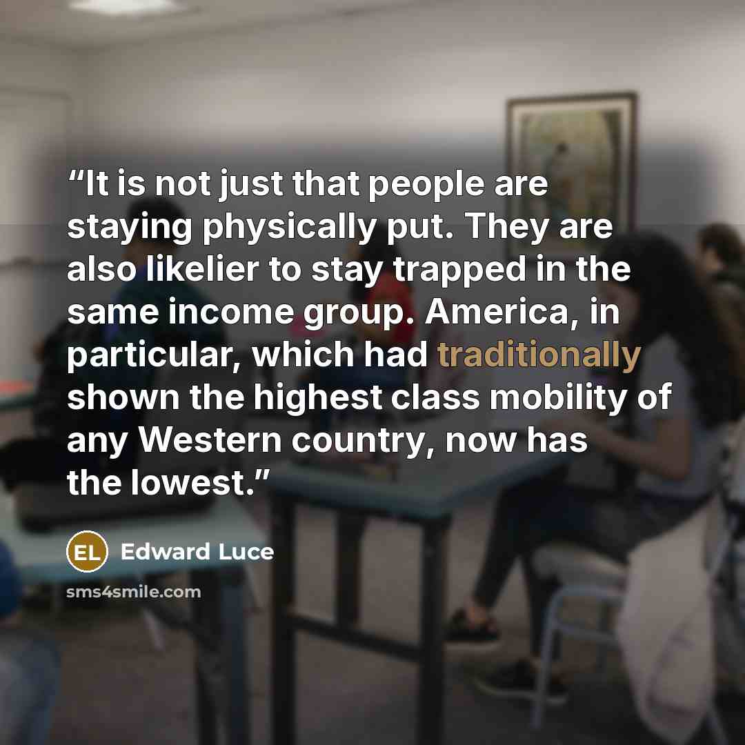 “It is not just that people are staying physically put. They are also likelier to stay trapped in the same income group. America, in particular, which had traditionally shown the highest class mobility of any Western country, now has the lowest.” quote by Edward Luce