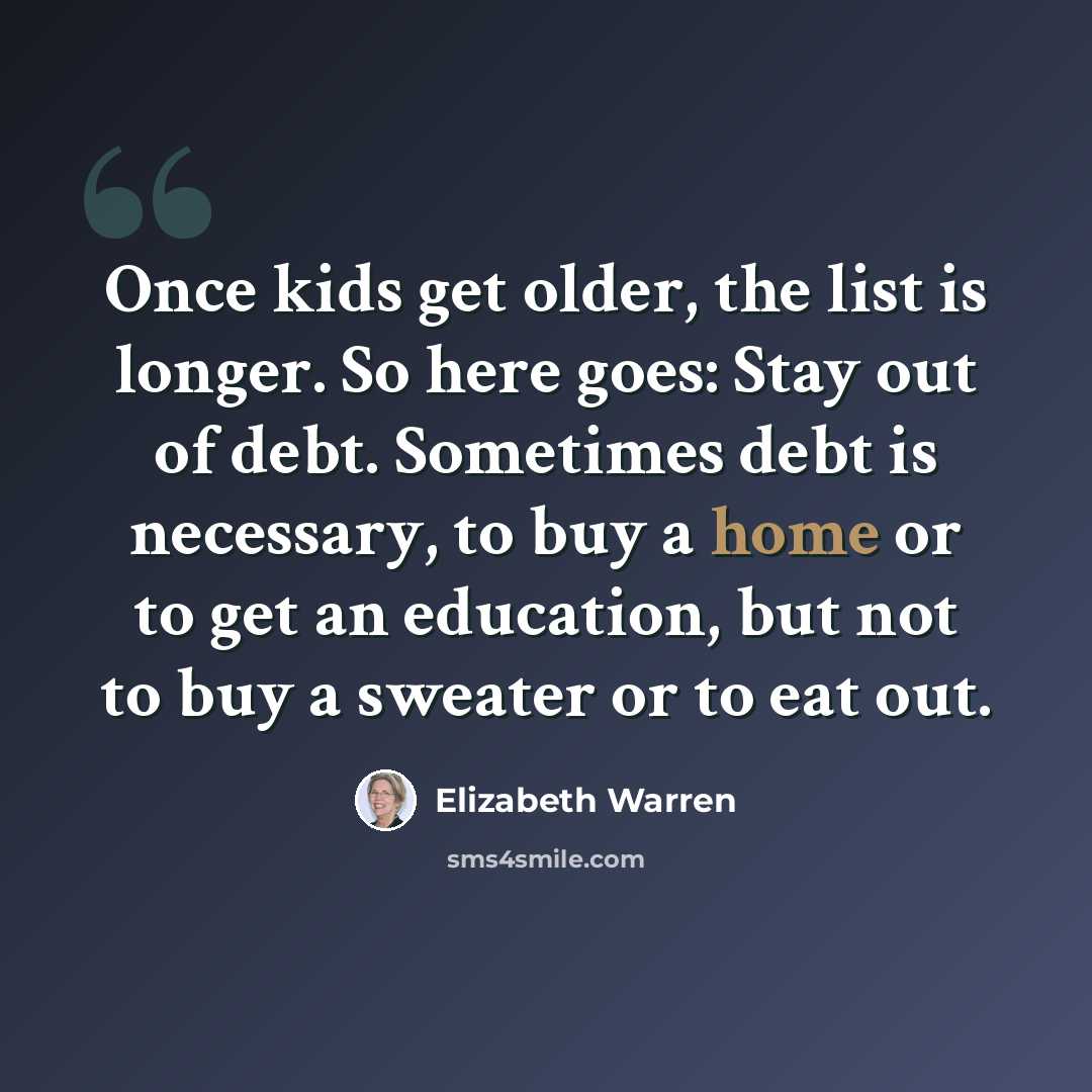 “Once kids get older, the list is longer. So here goes: Stay out of debt. Sometimes debt is necessary, to buy a home or to get an education, but not to buy a sweater or to eat out.” quote by Elizabeth Warren