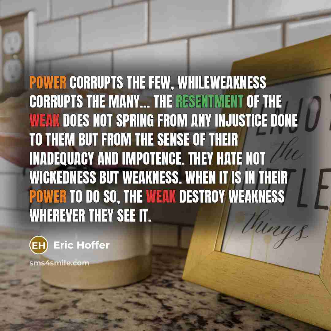 “Power corrupts the few, whileweakness corrupts the many… The resentment of the weak does not spring from any injustice done to them but from the sense of their inadequacy and impotence. They hate not wickedness but weakness. When it is in their power to do so, the weak destroy weakness wherever…” quote by Eric Hoffer