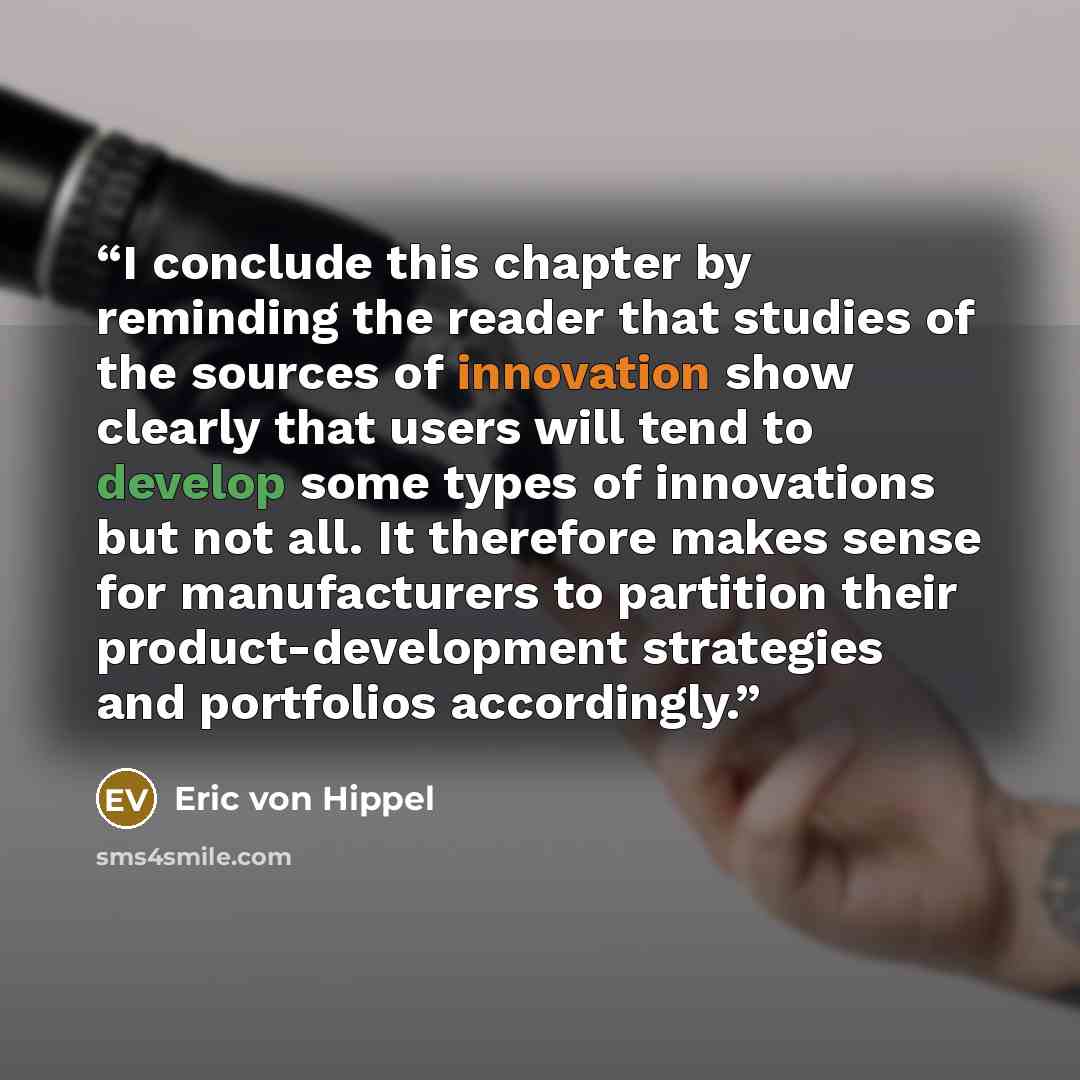 “I conclude this chapter by reminding the reader that studies of the sources of innovation show clearly that users will tend to develop some types of innovations but not all. It therefore makes sense for manufacturers to partition their product-development strategies and portfolios accordingly.” quote by Eric von Hippel