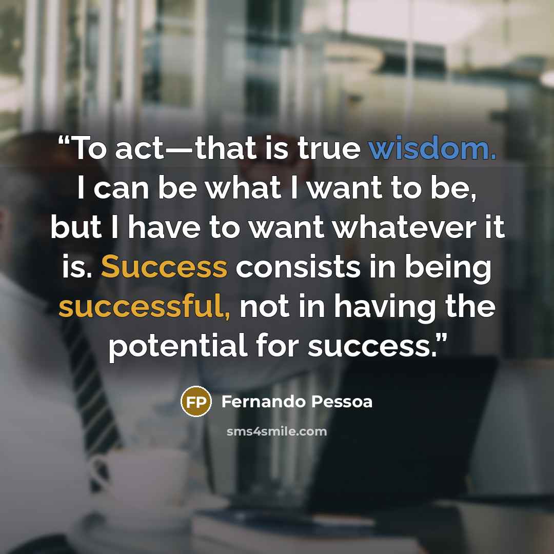 “To act—that is true wisdom. I can be what I want to be, but I have to want whatever it is. Success consists in being successful, not in having the potential for success.” quote by Fernando Pessoa