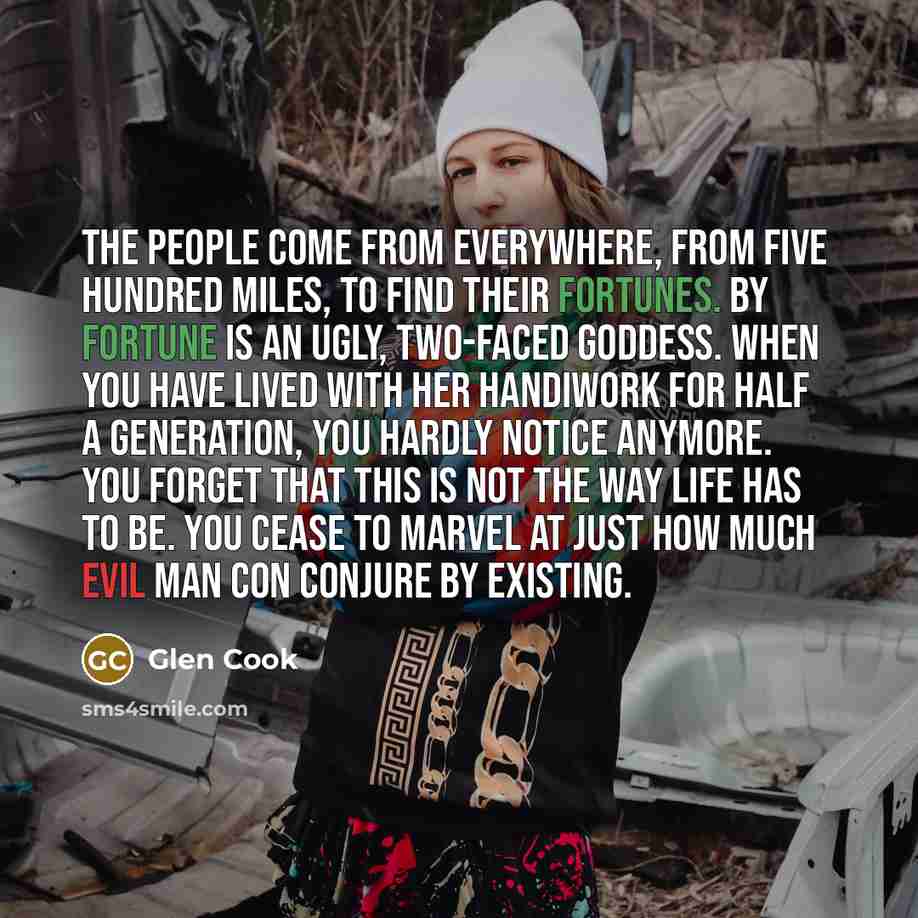 “The people come from everywhere, from five hundred miles, to find their fortunes. By fortune is an ugly, two-faced goddess. When you have lived with her handiwork for half a generation, you hardly notice anymore. You forget that this is not the way life has to be. You cease to marvel at just how…” quote by Glen Cook