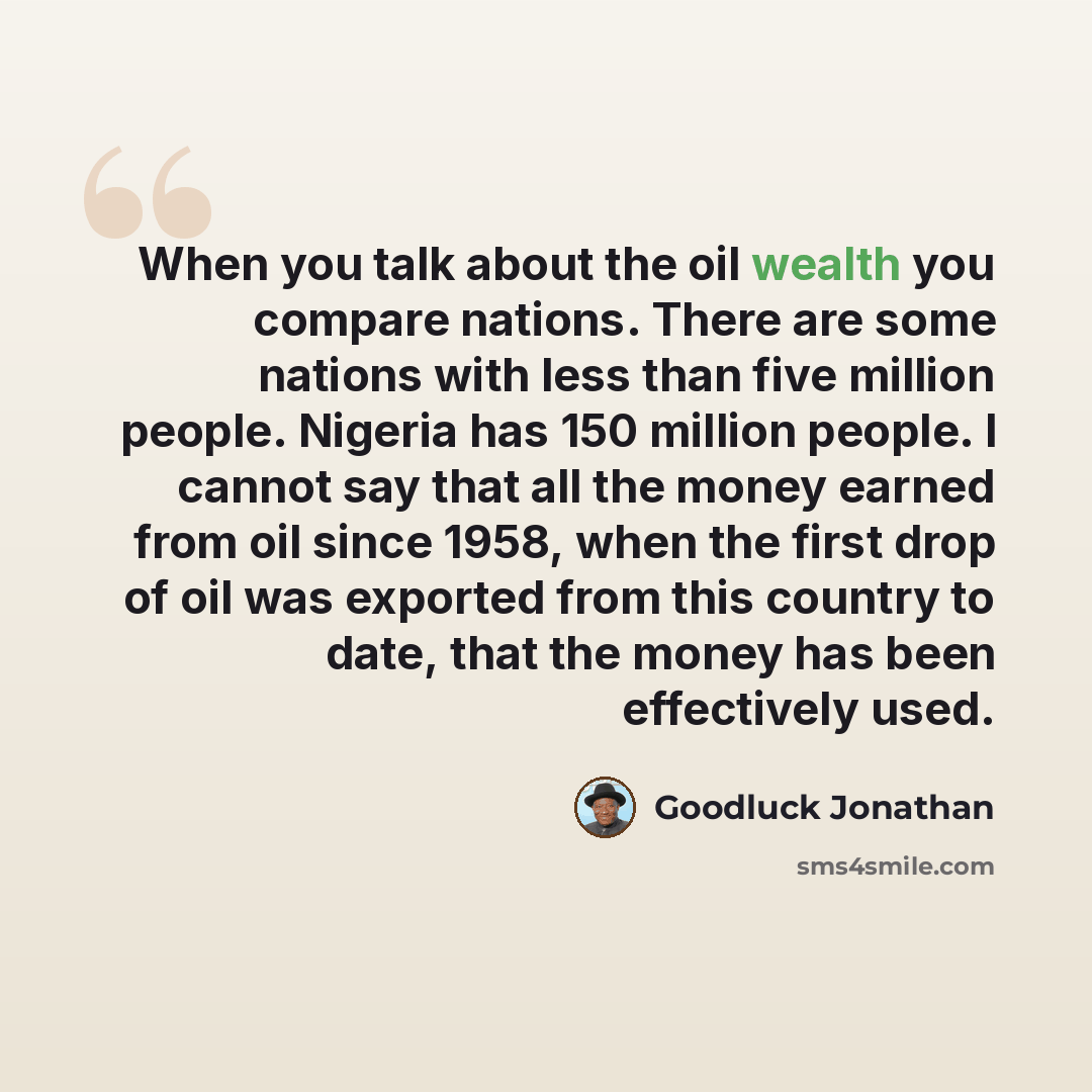 “When you talk about the oil wealth you compare nations. There are some nations with less than five million people. Nigeria has 150 million people. I cannot say that all the money earned from oil since 1958, when the first drop of oil was exported from this country to date, that the money has been…” quote by Goodluck Jonathan