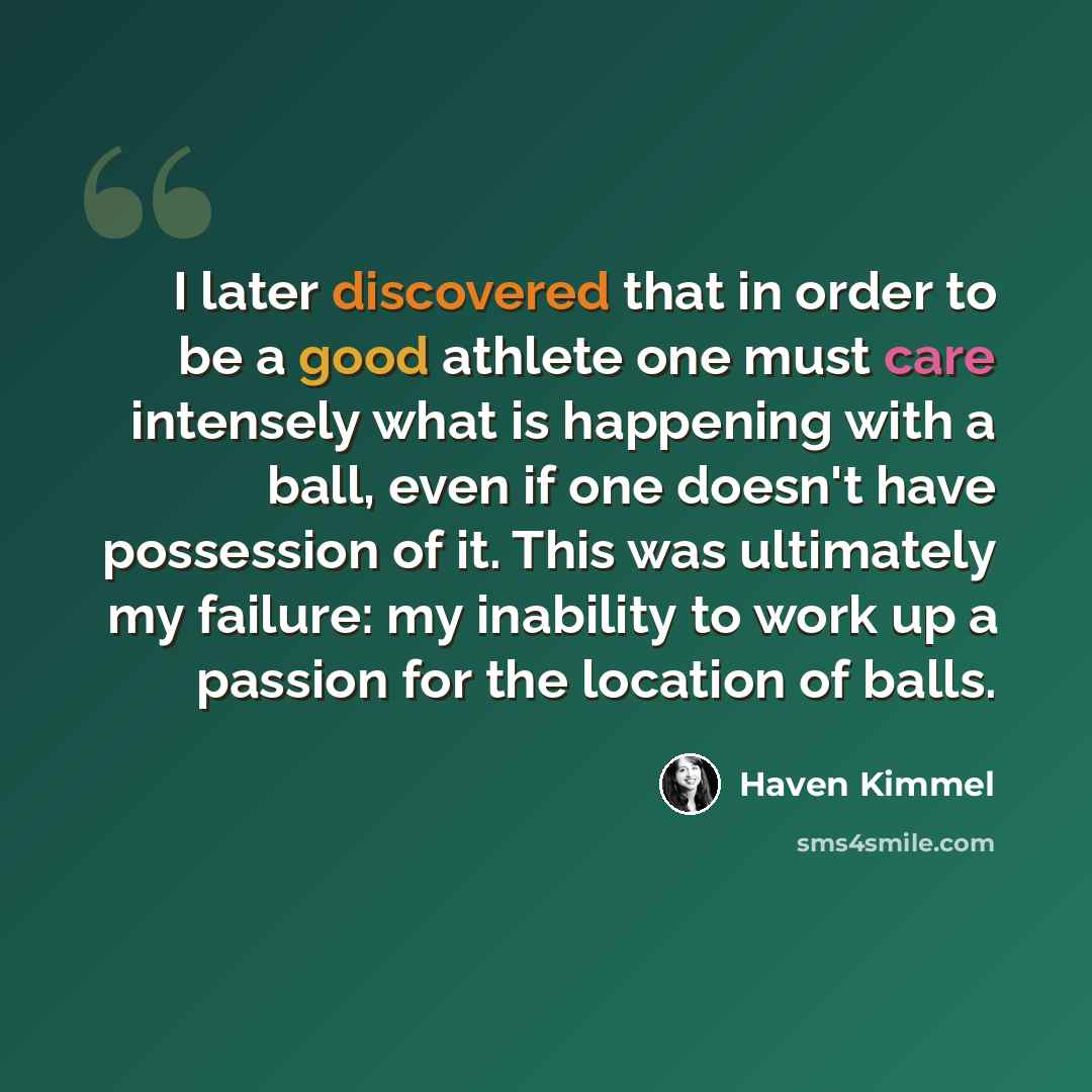 “I later discovered that in order to be a good athlete one must care intensely what is happening with a ball, even if one doesn't have possession of it. This was ultimately my failure: my inability to work up a passion for the location of balls.” quote by Haven Kimmel
