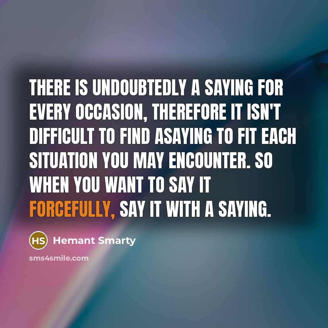 “There is undoubtedly a saying for every occasion, therefore it isn't difficult to find asaying to fit each situation you may encounter. So when you want to say it forcefully, say it with a saying.” quote by Hemant Smarty